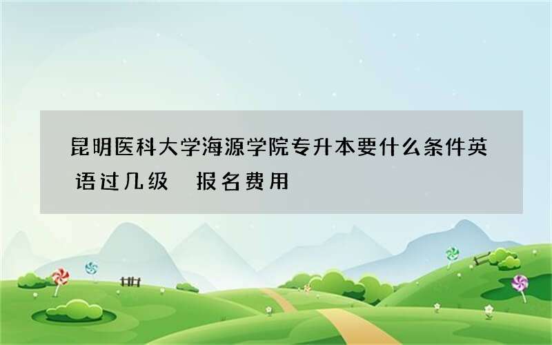 昆明医科大学海源学院专升本要什么条件英语过几级 报名费用